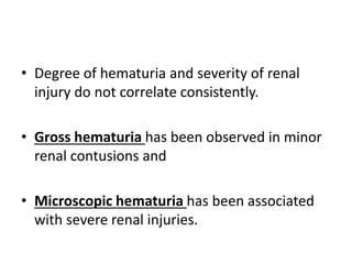 • Degree of hematuria and severity of renal
injury do not correlate consistently.
• Gross hematuria has been observed in minor
renal contusions and
• Microscopic hematuria has been associated
with severe renal injuries.
 