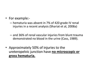 • For example:-
– hematuria was absent in 7% of 420 grade IV renal
injuries in a recent analysis (Shariat et al, 2008a)
– and 36% of renal vascular injuries from blunt trauma
demonstrated no blood in the urine (Cass, 1989).
• Approximately 50% of injuries to the
ureteropelvic junction have no microscopic or
gross hematuria.
 