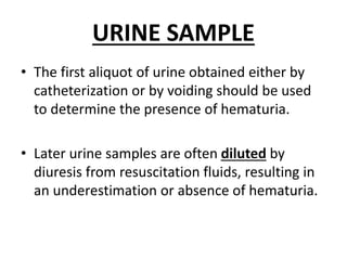 URINE SAMPLE
• The first aliquot of urine obtained either by
catheterization or by voiding should be used
to determine the presence of hematuria.
• Later urine samples are often diluted by
diuresis from resuscitation fluids, resulting in
an underestimation or absence of hematuria.
 