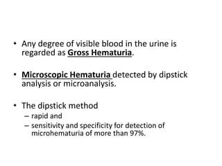 • Any degree of visible blood in the urine is
regarded as Gross Hematuria.
• Microscopic Hematuria detected by dipstick
analysis or microanalysis.
• The dipstick method
– rapid and
– sensitivity and specificity for detection of
microhematuria of more than 97%.
 