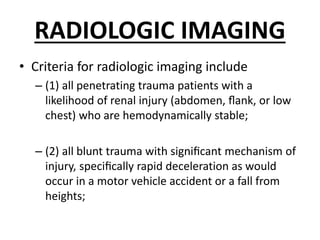 RADIOLOGIC IMAGING
• Criteria for radiologic imaging include
– (1) all penetrating trauma patients with a
likelihood of renal injury (abdomen, ﬂank, or low
chest) who are hemodynamically stable;
– (2) all blunt trauma with signiﬁcant mechanism of
injury, speciﬁcally rapid deceleration as would
occur in a motor vehicle accident or a fall from
heights;
 