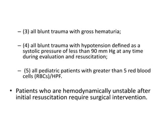 – (3) all blunt trauma with gross hematuria;
– (4) all blunt trauma with hypotension deﬁned as a
systolic pressure of less than 90 mm Hg at any time
during evaluation and resuscitation;
– (5) all pediatric patients with greater than 5 red blood
cells (RBCs)/HPF.
• Patients who are hemodynamically unstable after
initial resuscitation require surgical intervention.
 