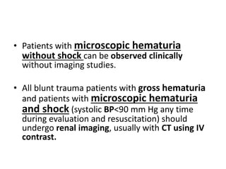 • Patients with microscopic hematuria
without shock can be observed clinically
without imaging studies.
• All blunt trauma patients with gross hematuria
and patients with microscopic hematuria
and shock (systolic BP<90 mm Hg any time
during evaluation and resuscitation) should
undergo renal imaging, usually with CT using IV
contrast.
 