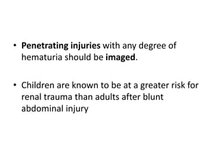 • Penetrating injuries with any degree of
hematuria should be imaged.
• Children are known to be at a greater risk for
renal trauma than adults after blunt
abdominal injury
 