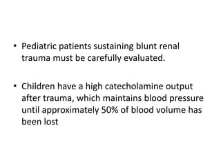 • Pediatric patients sustaining blunt renal
trauma must be carefully evaluated.
• Children have a high catecholamine output
after trauma, which maintains blood pressure
until approximately 50% of blood volume has
been lost
 