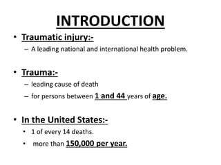 INTRODUCTION
• Traumatic injury:-
– A leading national and international health problem.
• Trauma:-
– leading cause of death
– for persons between 1 and 44 years of age.
• In the United States:-
• 1 of every 14 deaths.
• more than 150,000 per year.
 