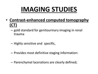 IMAGING STUDIES
• Contrast-enhanced computed tomography
(CT)
– gold standard for genitourinary imaging in renal
trauma
– Highly sensitive and specific,
– Provides most definitive staging information:
– Parenchymal lacerations are clearly deﬁned;
 