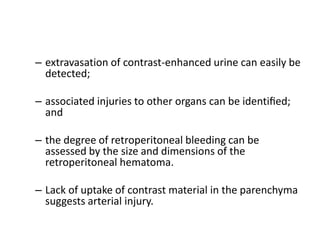 – extravasation of contrast-enhanced urine can easily be
detected;
– associated injuries to other organs can be identiﬁed;
and
– the degree of retroperitoneal bleeding can be
assessed by the size and dimensions of the
retroperitoneal hematoma.
– Lack of uptake of contrast material in the parenchyma
suggests arterial injury.
 