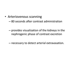 • Arteriovenous scanning
– 80 seconds after contrast administration
– provides visualization of the kidneys in the
nephrogenic phase of contrast excretion
– necessary to detect arterial extravasation.
 