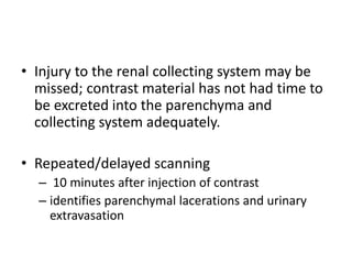 • Injury to the renal collecting system may be
missed; contrast material has not had time to
be excreted into the parenchyma and
collecting system adequately.
• Repeated/delayed scanning
– 10 minutes after injection of contrast
– identifies parenchymal lacerations and urinary
extravasation
 