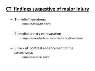 CT findings suggestive of major injury
– (1) medial hematoma
– suggesting vascular injury;
– (2) medial urinary extravasation
– suggesting renal pelvis or ureteropelvic junction avulsion
– (3) lack of contrast enhancement of the
parenchyma,
– suggesting arterial injury.
 