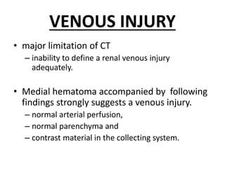 VENOUS INJURY
• major limitation of CT
– inability to define a renal venous injury
adequately.
• Medial hematoma accompanied by following
findings strongly suggests a venous injury.
– normal arterial perfusion,
– normal parenchyma and
– contrast material in the collecting system.
 