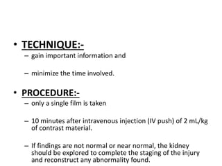 • TECHNIQUE:-
– gain important information and
– minimize the time involved.
• PROCEDURE:-
– only a single film is taken
– 10 minutes after intravenous injection (IV push) of 2 mL/kg
of contrast material.
– If findings are not normal or near normal, the kidney
should be explored to complete the staging of the injury
and reconstruct any abnormality found.
 