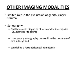 OTHER IMAGING MODALITIES
• limited role in the evaluation of genitourinary
trauma.
• Sonography:-
– Facilitate rapid diagnosis of intra abdominal injuries
(i.e., hemoperitoneum).
– If necessary, sonography can confirm the presence of
two kidneys and
– can define a retroperitoneal hematoma.
 