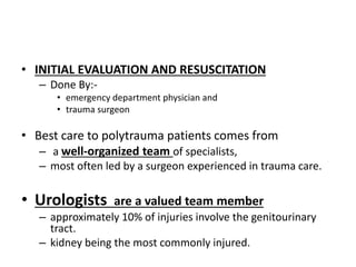 • INITIAL EVALUATION AND RESUSCITATION
– Done By:-
• emergency department physician and
• trauma surgeon
• Best care to polytrauma patients comes from
– a well-organized team of specialists,
– most often led by a surgeon experienced in trauma care.
• Urologists are a valued team member
– approximately 10% of injuries involve the genitourinary
tract.
– kidney being the most commonly injured.
 