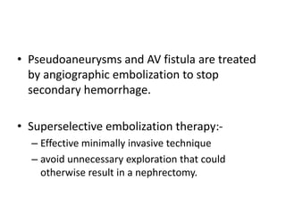 • Pseudoaneurysms and AV fistula are treated
by angiographic embolization to stop
secondary hemorrhage.
• Superselective embolization therapy:-
– Effective minimally invasive technique
– avoid unnecessary exploration that could
otherwise result in a nephrectomy.
 