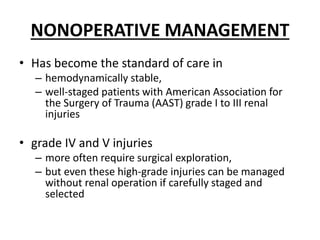 NONOPERATIVE MANAGEMENT
• Has become the standard of care in
– hemodynamically stable,
– well-staged patients with American Association for
the Surgery of Trauma (AAST) grade I to III renal
injuries
• grade IV and V injuries
– more often require surgical exploration,
– but even these high-grade injuries can be managed
without renal operation if carefully staged and
selected
 
