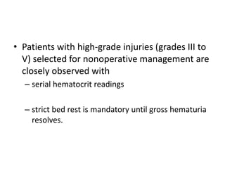 • Patients with high-grade injuries (grades III to
V) selected for nonoperative management are
closely observed with
– serial hematocrit readings
– strict bed rest is mandatory until gross hematuria
resolves.
 