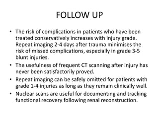 FOLLOW UP
• The risk of complications in patients who have been
treated conservatively increases with injury grade.
Repeat imaging 2-4 days after trauma minimises the
risk of missed complications, especially in grade 3-5
blunt injuries.
• The usefulness of frequent CT scanning after injury has
never been satisfactorily proved.
• Repeat imaging can be safely omitted for patients with
grade 1-4 injuries as long as they remain clinically well.
• Nuclear scans are useful for documenting and tracking
functional recovery following renal reconstruction.
 