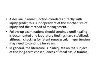 • A decline in renal function correlates directly with
injury grade; this is independent of the mechanism of
injury and the method of management.
• Follow-up examinations should continue until healing
is documented and laboratory findings have stabilised,
although checking for latent renovascular hypertension
may need to continue for years.
• In general, the literature is inadequate on the subject
of the long-term consequences of renal tissue trauma.
 
