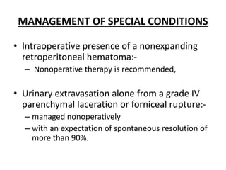 MANAGEMENT OF SPECIAL CONDITIONS
• Intraoperative presence of a nonexpanding
retroperitoneal hematoma:-
– Nonoperative therapy is recommended,
• Urinary extravasation alone from a grade IV
parenchymal laceration or forniceal rupture:-
– managed nonoperatively
– with an expectation of spontaneous resolution of
more than 90%.
 