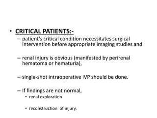 • CRITICAL PATIENTS:-
– patient’s critical condition necessitates surgical
intervention before appropriate imaging studies and
– renal injury is obvious (manifested by perirenal
hematoma or hematuria),
– single-shot intraoperative IVP should be done.
– If ﬁndings are not normal,
• renal exploration
• reconstruction of injury.
 