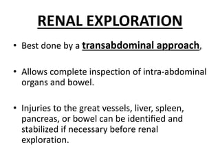 RENAL EXPLORATION
• Best done by a transabdominal approach,
• Allows complete inspection of intra-abdominal
organs and bowel.
• Injuries to the great vessels, liver, spleen,
pancreas, or bowel can be identiﬁed and
stabilized if necessary before renal
exploration.
 