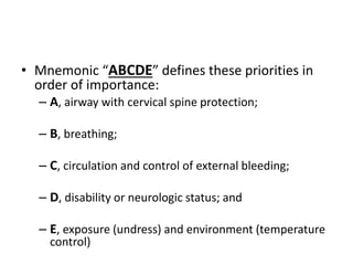 • Mnemonic “ABCDE” defines these priorities in
order of importance:
– A, airway with cervical spine protection;
– B, breathing;
– C, circulation and control of external bleeding;
– D, disability or neurologic status; and
– E, exposure (undress) and environment (temperature
control)
 