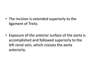 • The incision is extended superiorly to the
ligament of Treitz.
• Exposure of the anterior surface of the aorta is
accomplished and followed superiorly to the
left renal vein, which crosses the aorta
anteriorly.
 