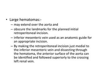 • Large hematomas:-
– may extend over the aorta and
– obscure the landmarks for the planned initial
retroperitoneal incision.
– inferior mesenteric vein used as an anatomic guide for
an appropriate incision.
– By making the retroperitoneal incision just medial to
the inferior mesenteric vein and dissecting through
the hematoma, the anterior surface of the aorta can
be identiﬁed and followed superiorly to the crossing
left renal vein.
 