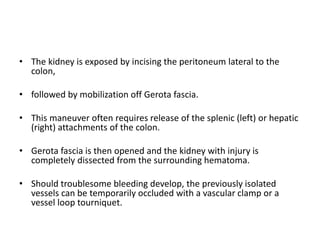 • The kidney is exposed by incising the peritoneum lateral to the
colon,
• followed by mobilization off Gerota fascia.
• This maneuver often requires release of the splenic (left) or hepatic
(right) attachments of the colon.
• Gerota fascia is then opened and the kidney with injury is
completely dissected from the surrounding hematoma.
• Should troublesome bleeding develop, the previously isolated
vessels can be temporarily occluded with a vascular clamp or a
vessel loop tourniquet.
 