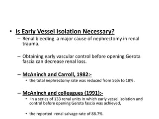 • Is Early Vessel Isolation Necessary?
– Renal bleeding a major cause of nephrectomy in renal
trauma.
– Obtaining early vascular control before opening Gerota
fascia can decrease renal loss.
– McAninch and Carroll, 1982:-
• the total nephrectomy rate was reduced from 56% to 18% .
– McAninch and colleagues (1991):-
• In a series of 133 renal units in which early vessel isolation and
control before opening Gerota fascia was achieved,
• the reported renal salvage rate of 88.7%.
 