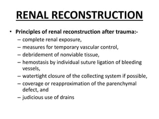 RENAL RECONSTRUCTION
• Principles of renal reconstruction after trauma:-
– complete renal exposure,
– measures for temporary vascular control,
– debridement of nonviable tissue,
– hemostasis by individual suture ligation of bleeding
vessels,
– watertight closure of the collecting system if possible,
– coverage or reapproximation of the parenchymal
defect, and
– judicious use of drains
 