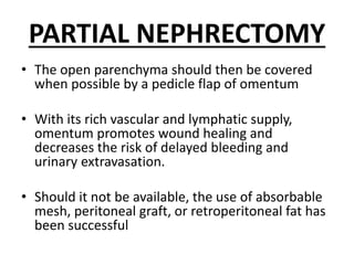 PARTIAL NEPHRECTOMY
• The open parenchyma should then be covered
when possible by a pedicle flap of omentum
• With its rich vascular and lymphatic supply,
omentum promotes wound healing and
decreases the risk of delayed bleeding and
urinary extravasation.
• Should it not be available, the use of absorbable
mesh, peritoneal graft, or retroperitoneal fat has
been successful
 