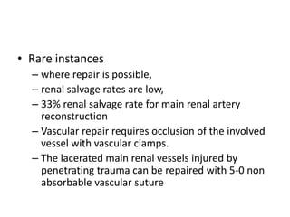 • Rare instances
– where repair is possible,
– renal salvage rates are low,
– 33% renal salvage rate for main renal artery
reconstruction
– Vascular repair requires occlusion of the involved
vessel with vascular clamps.
– The lacerated main renal vessels injured by
penetrating trauma can be repaired with 5-0 non
absorbable vascular suture
 