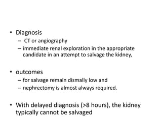 • Diagnosis
– CT or angiography
– immediate renal exploration in the appropriate
candidate in an attempt to salvage the kidney,
• outcomes
– for salvage remain dismally low and
– nephrectomy is almost always required.
• With delayed diagnosis (>8 hours), the kidney
typically cannot be salvaged
 