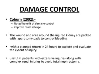 DAMAGE CONTROL
• Coburn (2002):-
– Noted benefit of damage control
– improve renal salvage.
• The wound and area around the injured kidney are packed
with laparotomy pads to control bleeding
• with a planned return in 24 hours to explore and evaluate
the extent of injury.
• useful in patients with extensive injuries along with
complex renal injuries to avoid total nephrectomy.
 