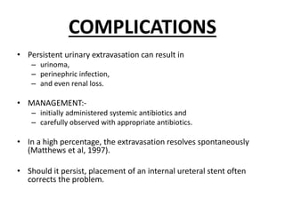 COMPLICATIONS
• Persistent urinary extravasation can result in
– urinoma,
– perinephric infection,
– and even renal loss.
• MANAGEMENT:-
– initially administered systemic antibiotics and
– carefully observed with appropriate antibiotics.
• In a high percentage, the extravasation resolves spontaneously
(Matthews et al, 1997).
• Should it persist, placement of an internal ureteral stent often
corrects the problem.
 