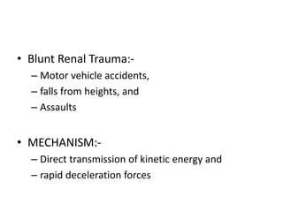 • Blunt Renal Trauma:-
– Motor vehicle accidents,
– falls from heights, and
– Assaults
• MECHANISM:-
– Direct transmission of kinetic energy and
– rapid deceleration forces
 