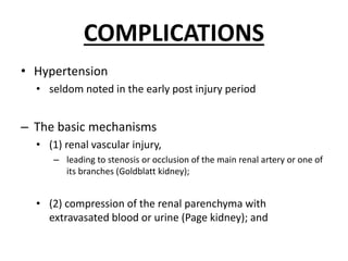 COMPLICATIONS
• Hypertension
• seldom noted in the early post injury period
– The basic mechanisms
• (1) renal vascular injury,
– leading to stenosis or occlusion of the main renal artery or one of
its branches (Goldblatt kidney);
• (2) compression of the renal parenchyma with
extravasated blood or urine (Page kidney); and
 
