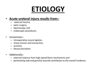 ETIOLOGY
• Acute ureteral injury results from:-
– external trauma,
– open surgery,
– laparoscopy, and
– endoscopic procedures.
• Uncommon:-
– intraoperative suture ligation,
– sharp incision and transection,
– avulsion,
– Devascularization
• Additionally:-
– external violence from high-speed blunt mechanisms and
– penetrating stab and gunshot wounds contributes to the overall incidence.
 