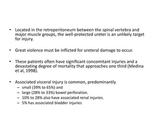 • Located in the retroperitoneum between the spinal vertebra and
major muscle groups, the well-protected ureter is an unlikely target
for injury.
• Great violence must be inflicted for ureteral damage to occur.
• These patients often have signiﬁcant concomitant injuries and a
devastating degree of mortality that approaches one third (Medina
et al, 1998).
• Associated visceral injury is common, predominantly
– small (39% to 65%) and
– large (28% to 33%) bowel perforation.
– 10% to 28% also have associated renal injuries.
– 5% has associated bladder injuries
 