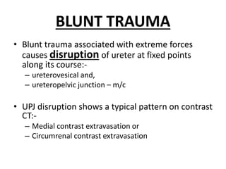 BLUNT TRAUMA
• Blunt trauma associated with extreme forces
causes disruption of ureter at fixed points
along its course:-
– ureterovesical and,
– ureteropelvic junction – m/c
• UPJ disruption shows a typical pattern on contrast
CT:-
– Medial contrast extravasation or
– Circumrenal contrast extravasation
 