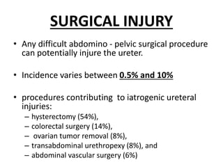 SURGICAL INJURY
• Any difficult abdomino - pelvic surgical procedure
can potentially injure the ureter.
• Incidence varies between 0.5% and 10%
• procedures contributing to iatrogenic ureteral
injuries:
– hysterectomy (54%),
– colorectal surgery (14%),
– ovarian tumor removal (8%),
– transabdominal urethropexy (8%), and
– abdominal vascular surgery (6%)
 