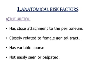1.ANATOMICAL RISK FACTORS:
A)THE URETER:
• Has close attachment to the peritoneum.
• Closely related to female genital tract.
• Has variable course.
• Not easily seen or palpated.
 