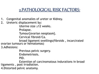 2.PATHOLOGICAL RISK FACTORS:
1. Congenital anomalies of ureter or Kidney.
2. Ureteric displacement by:
Uterine size ≥12 weeks.
Prolapse.
Tumour{ovarian neoplasm}.
Cervical fibroid/Ca.
broad ligament swellings(fibroids , incarcirated
ovarian tumours or hematomas)
3.Adhesions:
Previous pelvic surgery.
Endometriosis.
PID.
Extention of carcinomatous indurations in broad
ligaments , post irradiation.
4.Distorted pelvic anatomy.
 