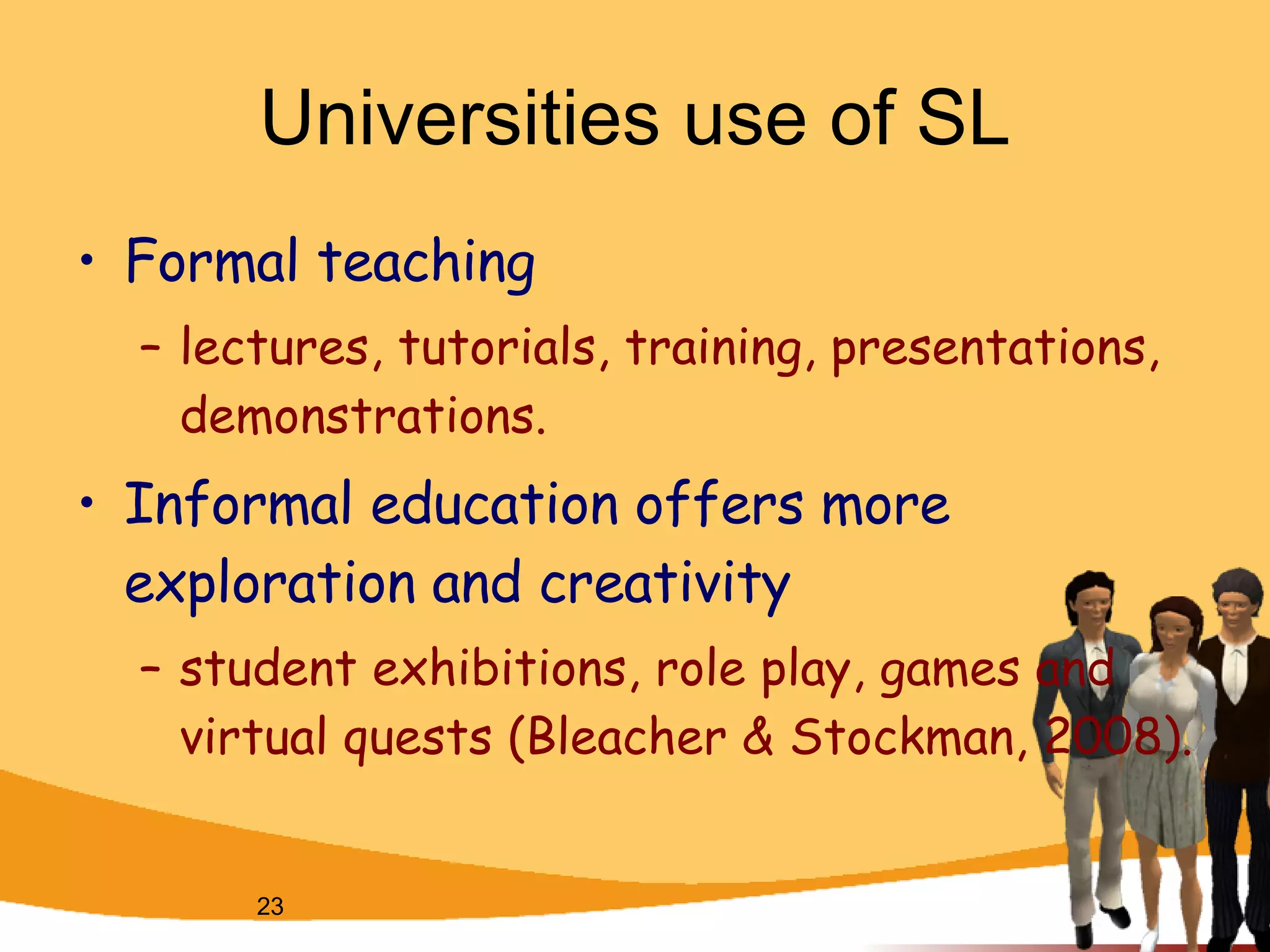 Universities use of SL Formal teaching  lectures, tutorials, training, presentations, demonstrations.  Informal education offers more exploration and creativity  student exhibitions, role play, games and virtual quests (Bleacher & Stockman, 2008).  