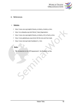 4. References



     Websites:


      http://www.wto.org/english/thewto_e/whatis_e/whatis_e.htm;

      http://en.wikipedia.org/wiki/World_Trade_Organization;

      http://www.wto.org/english/thewto_e/whatis_e/tif_e/fact2_e.htm;

      http://www.globalissues.org/article/42/the-wto-and-free-trade.

      http://www.iisd.org/trade/handbook/3_1.htm



     Books:


      “An introduction to the WTO Agreements”, By Bhagirath Lal Das.




                                            Valter Telo                  10
 