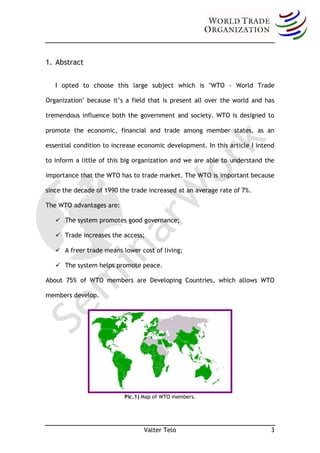 1. Abstract


   I opted to choose this large subject which is "WTO - World Trade

Organization" because it’s a field that is present all over the world and has

tremendous influence both the government and society. WTO is designed to

promote the economic, financial and trade among member states, as an

essential condition to increase economic development. In this article I intend

to inform a little of this big organization and we are able to understand the

importance that the WTO has to trade market. The WTO is important because

since the decade of 1990 the trade increased at an average rate of 7%.

The WTO advantages are:

    The system promotes good governance;

    Trade increases the access;

    A freer trade means lower cost of living;

    The system helps promote peace.

About 75% of WTO members are Developing Countries, which allows WTO

members develop.



                          Pic.1) Map of WTO members.




                          Pic.1) Map of WTO members.




                                 Valter Telo                                3
 