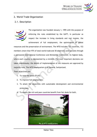 2. World Trade Organization

 2.1. Description


                  The organization was founded January 1, 1995 with the purpose of

                  enforcing the rules established by the GATT, in particular as

                  respect the increase in living standards and real income, the

                  achievement of full employment, the optimization of global

resources and the preservation of environment. The WTO includes 127 countries, 153

members (more than 97% of total world trade and 30 observers) and operates through

a permanent International Conference and Ministerial Conference, its highest body,

where each country is represented by a minister. The most important decisions are

taken unanimously; the details of implementation of the measures are approved by

majority vote. The WTO headquarters is at Geneva, Switzerland.

Their objectives are:

   1. To raise the levels of life;

   2. To improve full employment;

   3. To attain the objectives with sustainable development and environmental

       protection;

   4. To ensure the rich and poor countries benefit from fair deals for both.




                               Pic.2) WTO headquarters.


                                     Valter Telo                                4
 
